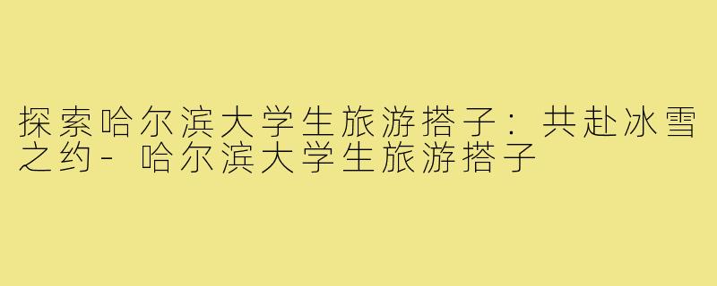 探索哈尔滨大学生旅游搭子:共赴冰雪之约-哈尔滨大学生旅游搭子