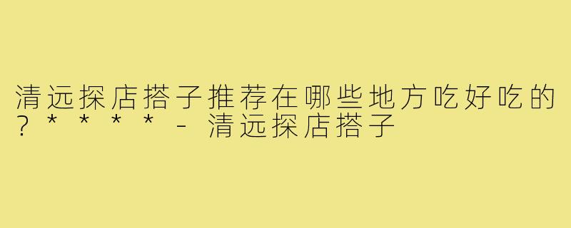 清远探店搭子推荐在哪些地方吃好吃的？****
