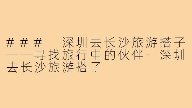 ### 深圳去长沙旅游搭子——寻找旅行中的伙伴-深圳去长沙旅游搭子