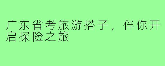 广东省考旅游搭子,伴你开启探险之旅