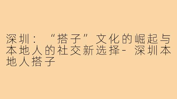 深圳:“搭子”文化的崛起与本地人的社交新选择-深圳本地人搭子