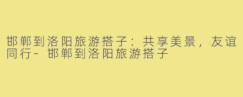 邯郸到洛阳旅游搭子:共享美景,友谊同行-邯郸到洛阳旅游搭子