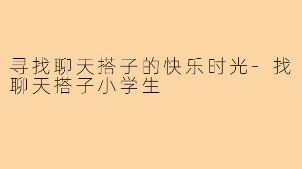 寻找聊天搭子的快乐时光-找聊天搭子小学生