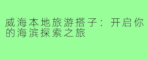 威海本地旅游搭子:开启你的海滨探索之旅