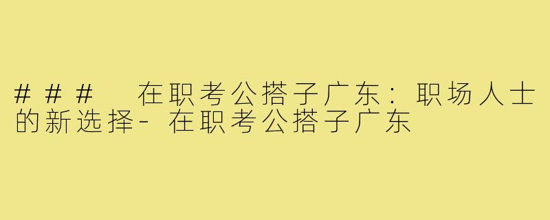 ### 在职考公搭子广东:职场人士的新选择-在职考公搭子广东