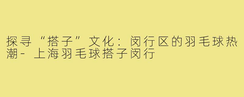 探寻“搭子”文化:闵行区的羽毛球热潮-上海羽毛球搭子闵行