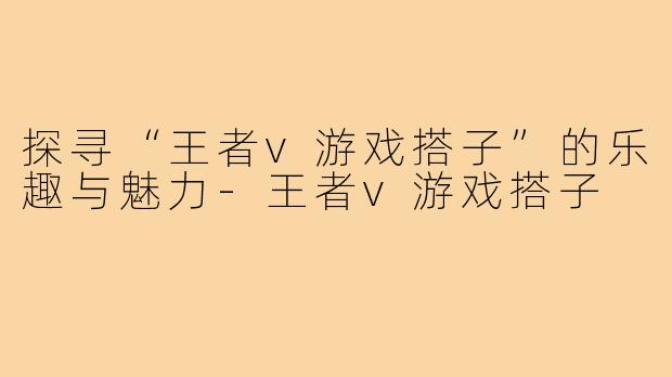 探寻“王者v游戏搭子”的乐趣与魅力-王者v游戏搭子