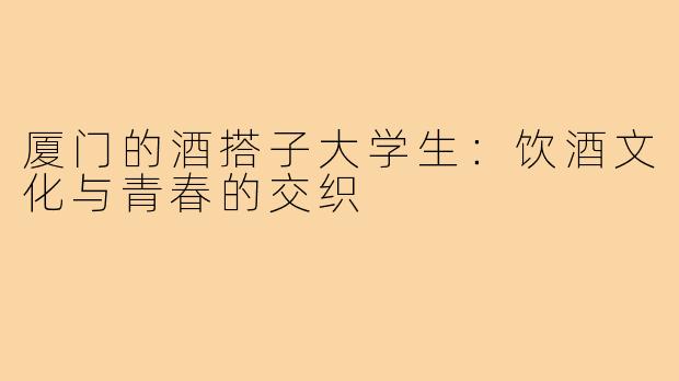 厦门的酒搭子大学生:饮酒文化与青春的交织