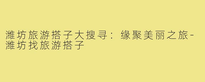 潍坊旅游搭子大搜寻:缘聚美丽之旅-潍坊找旅游搭子