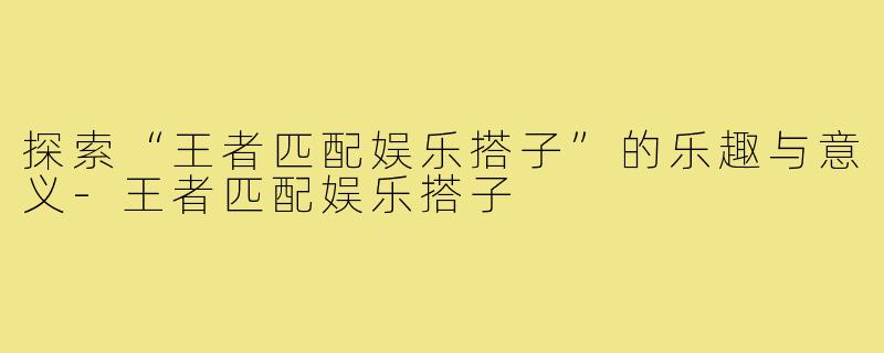 探索“王者匹配娱乐搭子”的乐趣与意义-王者匹配娱乐搭子