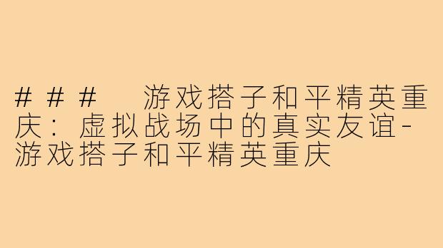 ### 游戏搭子和平精英重庆:虚拟战场中的真实友谊-游戏搭子和平精英重庆