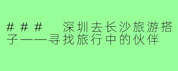 ### 深圳去长沙旅游搭子——寻找旅行中的伙伴