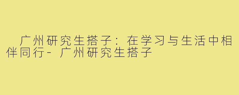 广州研究生搭子:在学习与生活中相伴同行-广州研究生搭子