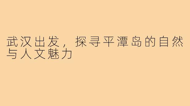 武汉出发,探寻平潭岛的自然与人文魅力