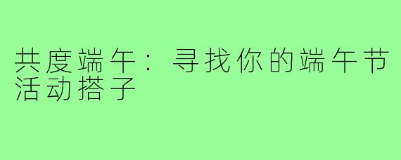 共度端午:寻找你的端午节活动搭子