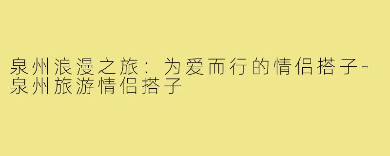 泉州浪漫之旅:为爱而行的情侣搭子-泉州旅游情侣搭子