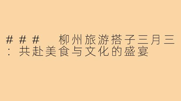 ### 柳州旅游搭子三月三:共赴美食与文化的盛宴