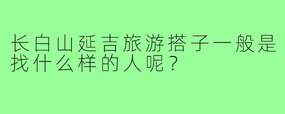 长白山延吉旅游搭子一般是找什么样的人呢?