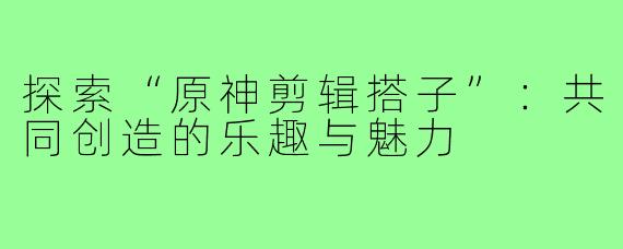 探索“原神剪辑搭子”:共同创造的乐趣与魅力