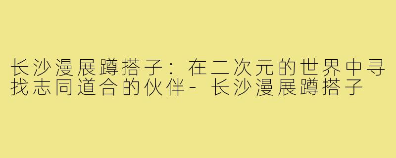 长沙漫展蹲搭子:在二次元的世界中寻找志同道合的伙伴-长沙漫展蹲搭子