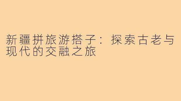 新疆拼旅游搭子：探索古老与现代的交融之旅