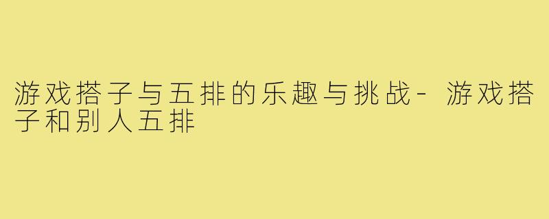 游戏搭子与五排的乐趣与挑战-游戏搭子和别人五排