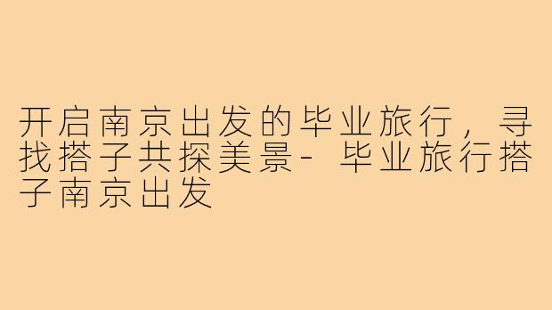 开启南京出发的毕业旅行，寻找搭子共探美景