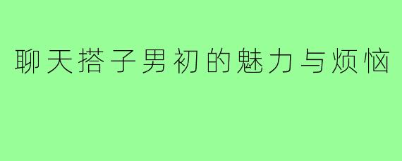 聊天搭子男初的魅力与烦恼