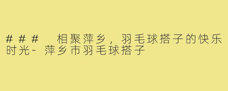 ### 相聚萍乡,羽毛球搭子的快乐时光-萍乡市羽毛球搭子