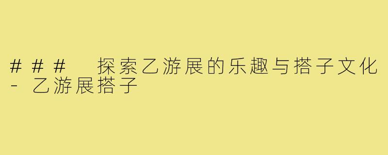 ### 探索乙游展的乐趣与搭子文化-乙游展搭子