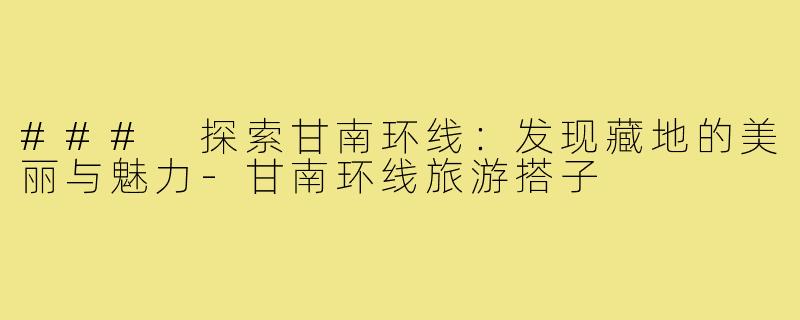 ### 探索甘南环线:发现藏地的美丽与魅力-甘南环线旅游搭子