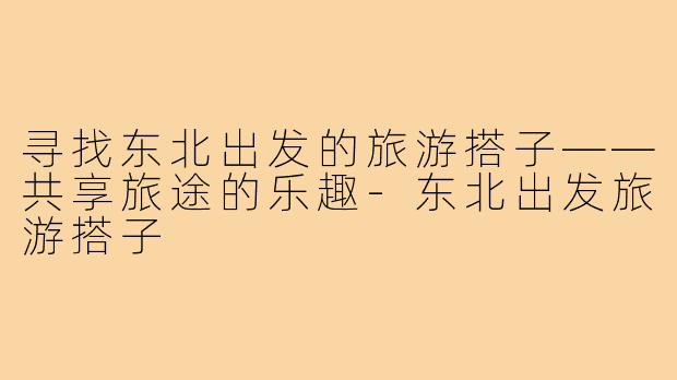 寻找东北出发的旅游搭子——共享旅途的乐趣-东北出发旅游搭子