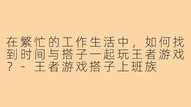 在繁忙的工作生活中，如何找到时间与搭子一起玩王者游戏？
