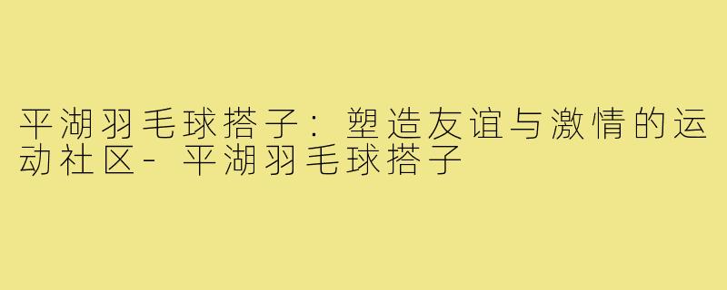 平湖羽毛球搭子:塑造友谊与激情的运动社区-平湖羽毛球搭子