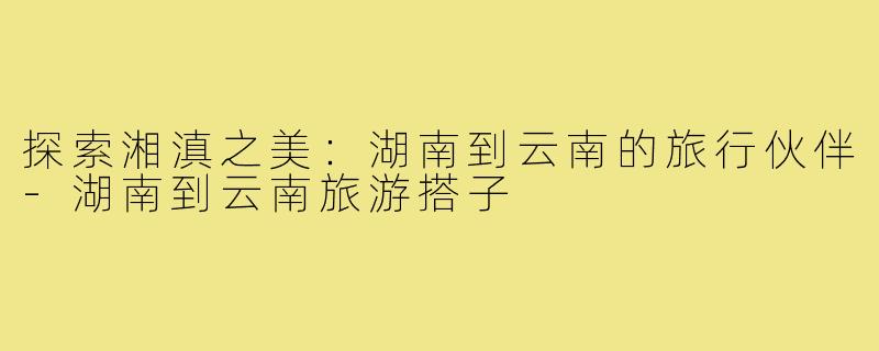 探索湘滇之美:湖南到云南的旅行伙伴-湖南到云南旅游搭子