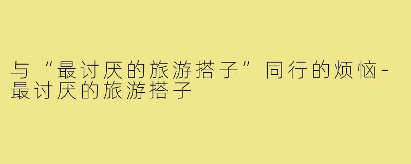 与“最讨厌的旅游搭子”同行的烦恼-最讨厌的旅游搭子