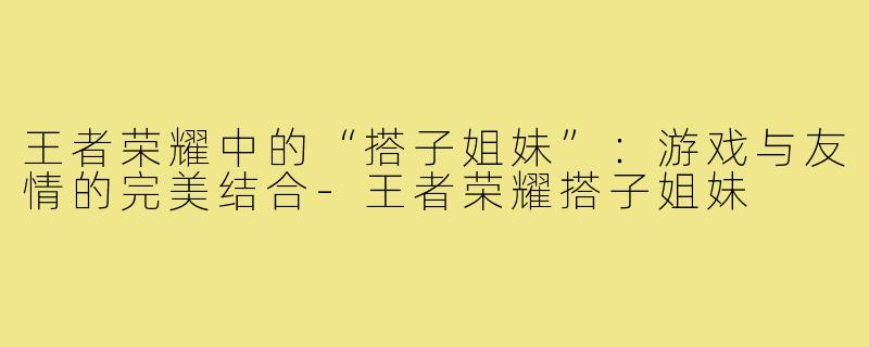 王者荣耀中的“搭子姐妹”:游戏与友情的完美结合-王者荣耀搭子姐妹