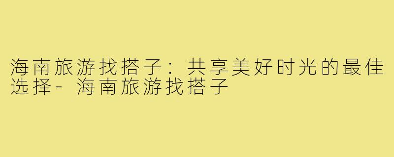 海南旅游找搭子:共享美好时光的最佳选择-海南旅游找搭子