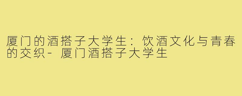 厦门的酒搭子大学生:饮酒文化与青春的交织-厦门酒搭子大学生