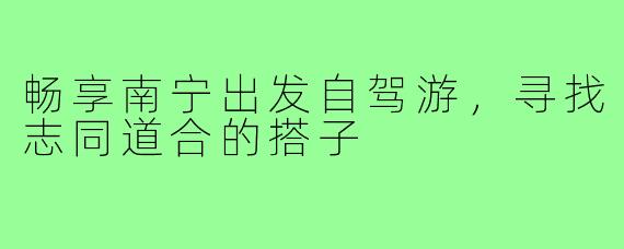 畅享南宁出发自驾游,寻找志同道合的搭子