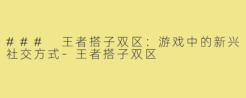 ### 王者搭子双区:游戏中的新兴社交方式-王者搭子双区