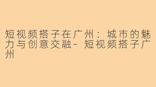 短视频搭子在广州：城市的魅力与创意交融-短视频搭子广州