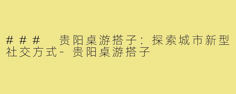 ### 贵阳桌游搭子:探索城市新型社交方式-贵阳桌游搭子