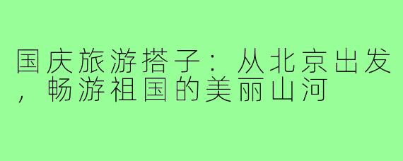 国庆旅游搭子:从北京出发,畅游祖国的美丽山河