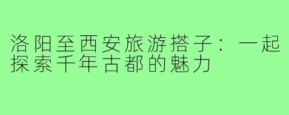 洛阳至西安旅游搭子:一起探索千年古都的魅力