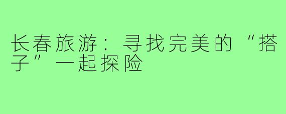 长春旅游:寻找完美的“搭子”一起探险