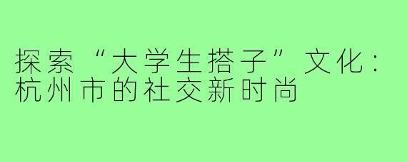探索“大学生搭子”文化:杭州市的社交新时尚