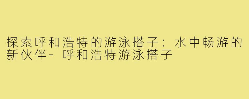 探索呼和浩特的游泳搭子:水中畅游的新伙伴-呼和浩特游泳搭子