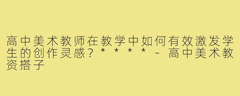 高中美术教师在教学中如何有效激发学生的创作灵感？****-高中美术教资搭子