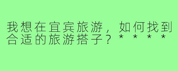 我想在宜宾旅游,如何找到合适的旅游搭子?****